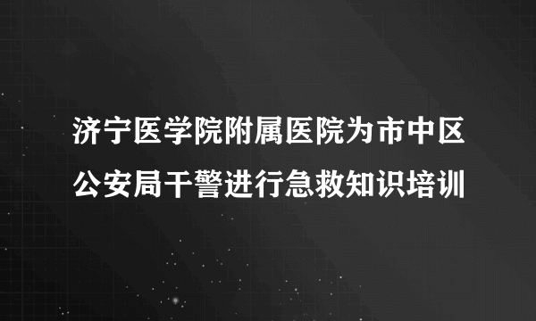 济宁医学院附属医院为市中区公安局干警进行急救知识培训