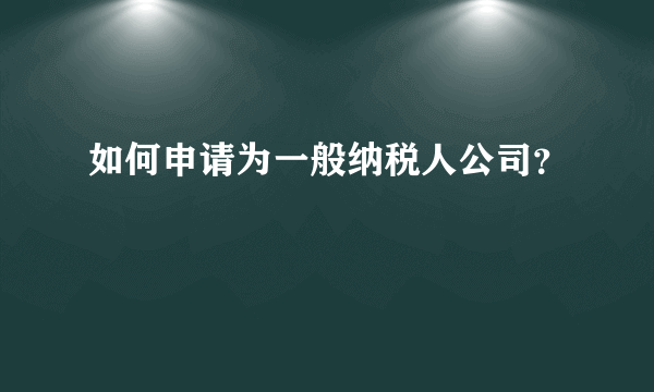 如何申请为一般纳税人公司？