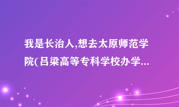 我是长治人,想去太原师范学院(吕梁高等专科学校办学点),应该怎么走,到了吕梁再怎么坐车?