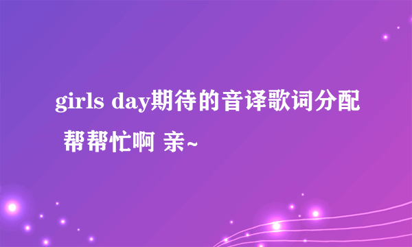 girls day期待的音译歌词分配 帮帮忙啊 亲~