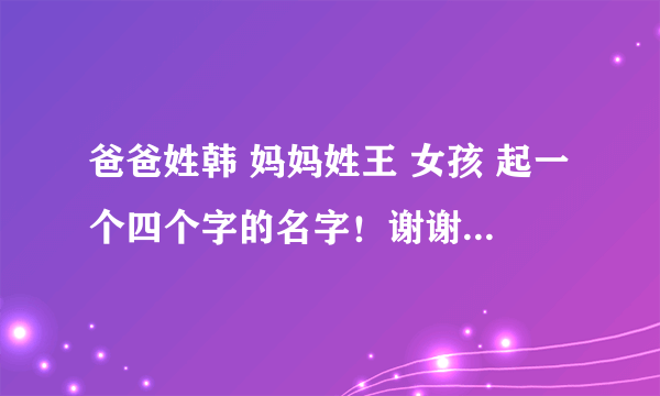 爸爸姓韩 妈妈姓王 女孩 起一个四个字的名字！谢谢大家！！！