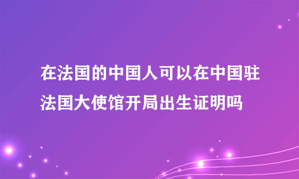 在法国的中国人可以在中国驻法国大使馆开局出生证明吗