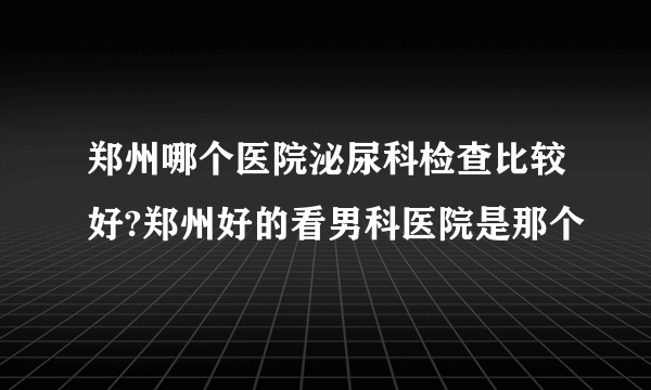 郑州哪个医院泌尿科检查比较好?郑州好的看男科医院是那个