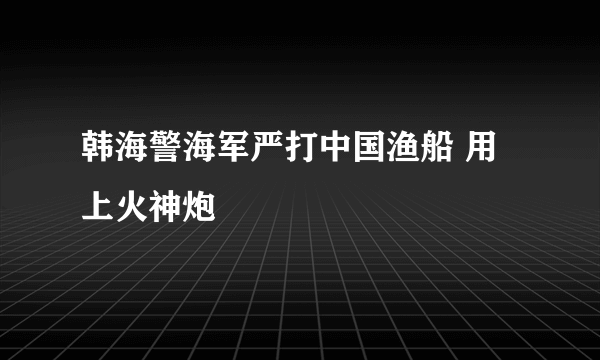 韩海警海军严打中国渔船 用上火神炮