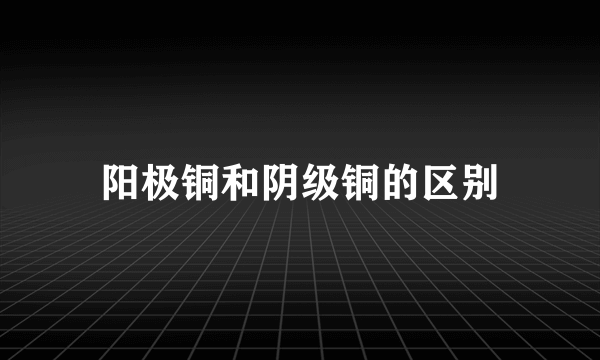 阳极铜和阴级铜的区别