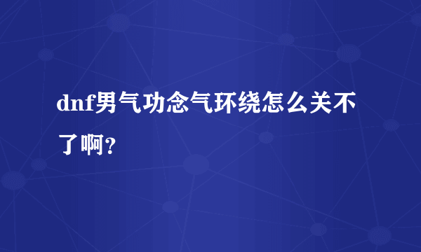 dnf男气功念气环绕怎么关不了啊？