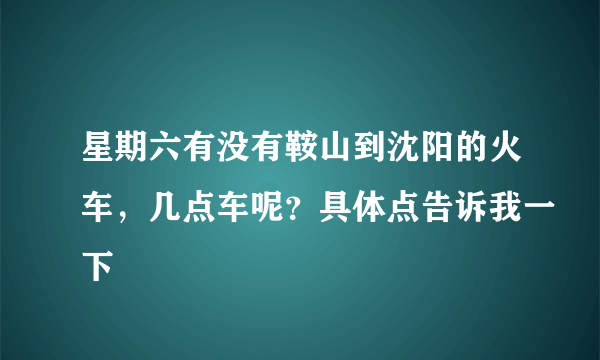 星期六有没有鞍山到沈阳的火车，几点车呢？具体点告诉我一下