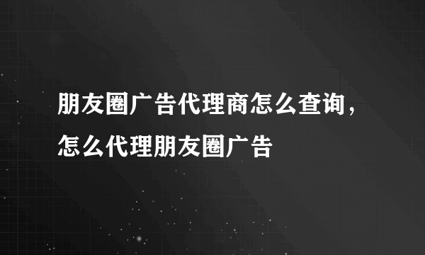 朋友圈广告代理商怎么查询，怎么代理朋友圈广告