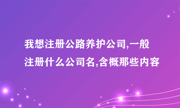 我想注册公路养护公司,一般注册什么公司名,含概那些内容