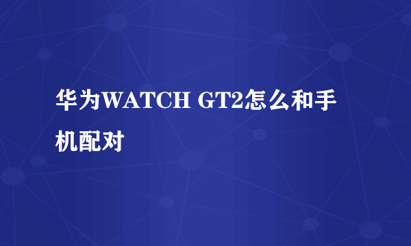 华为WATCH GT2怎么和手机配对