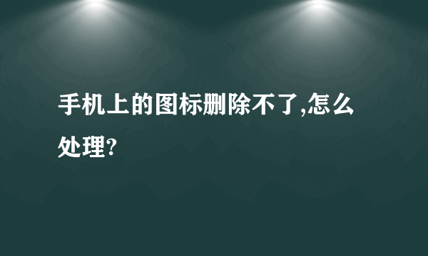 手机上的图标删除不了,怎么处理?