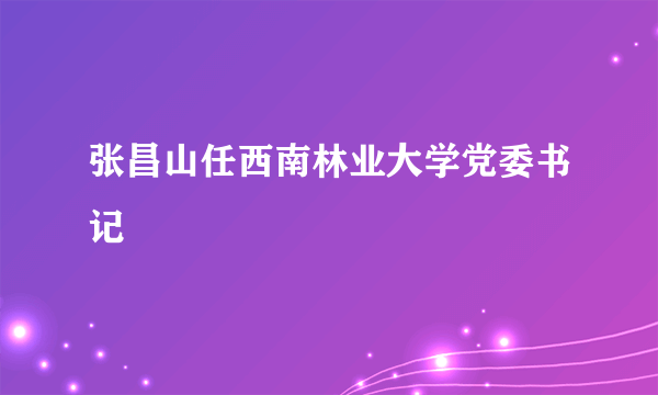 张昌山任西南林业大学党委书记