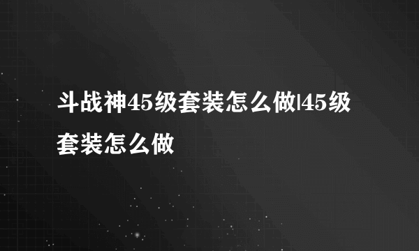 斗战神45级套装怎么做|45级套装怎么做