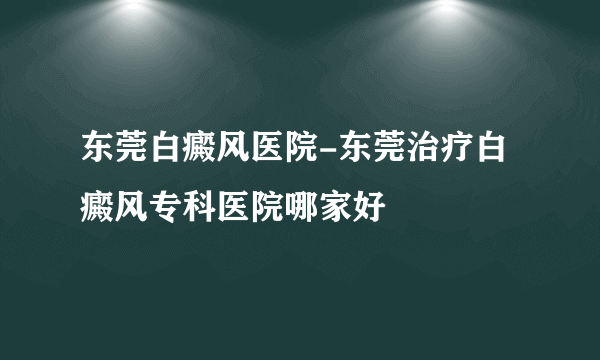 东莞白癜风医院-东莞治疗白癜风专科医院哪家好