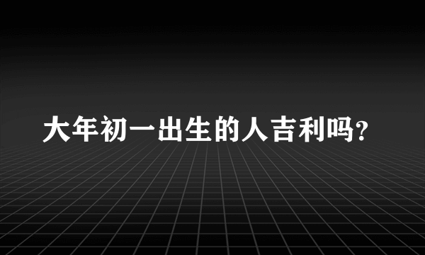 大年初一出生的人吉利吗？