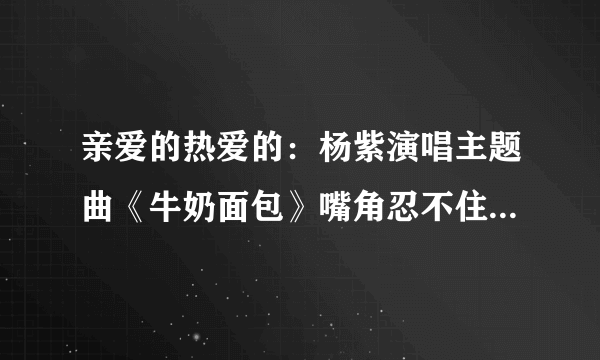 亲爱的热爱的：杨紫演唱主题曲《牛奶面包》嘴角忍不住疯狂上扬