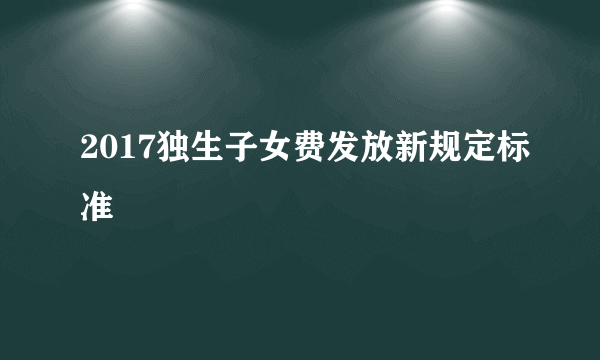 2017独生子女费发放新规定标准