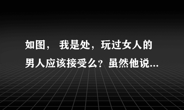 如图， 我是处，玩过女人的男人应该接受么？虽然他说玩够了，可我觉得恶心，怎么办