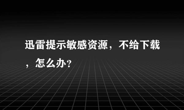 迅雷提示敏感资源，不给下载，怎么办？