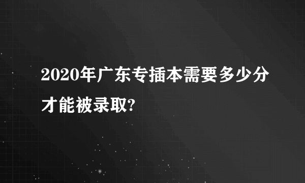 2020年广东专插本需要多少分才能被录取?