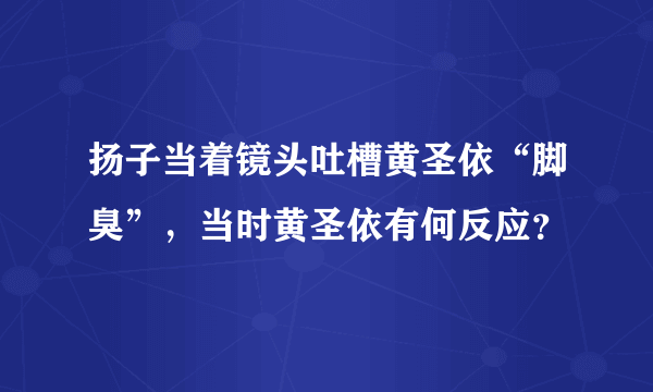 扬子当着镜头吐槽黄圣依“脚臭”，当时黄圣依有何反应？