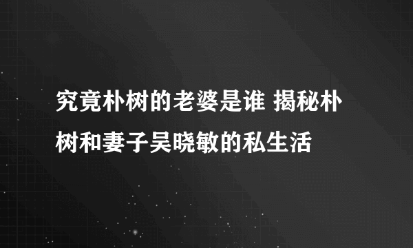 究竟朴树的老婆是谁 揭秘朴树和妻子吴晓敏的私生活