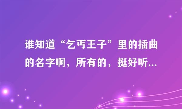 谁知道“乞丐王子”里的插曲的名字啊，所有的，挺好听的，帮帮忙啊！