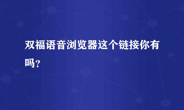 双福语音浏览器这个链接你有吗？