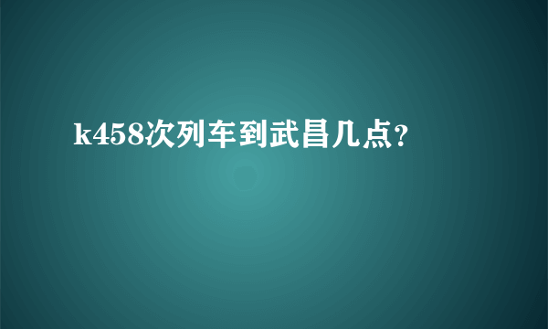 k458次列车到武昌几点？