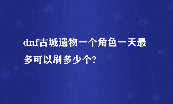 dnf古城遗物一个角色一天最多可以刷多少个?