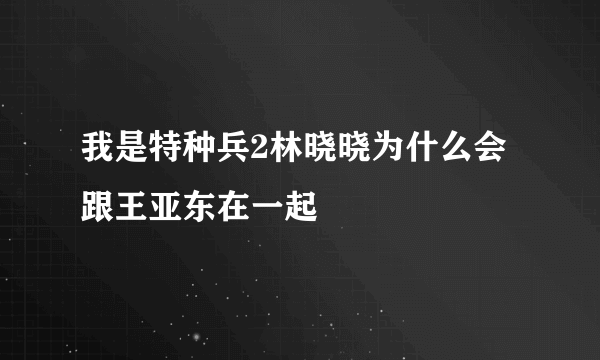 我是特种兵2林晓晓为什么会跟王亚东在一起