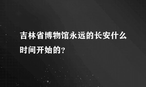 吉林省博物馆永远的长安什么时间开始的？