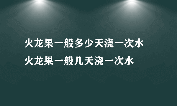 火龙果一般多少天浇一次水 火龙果一般几天浇一次水