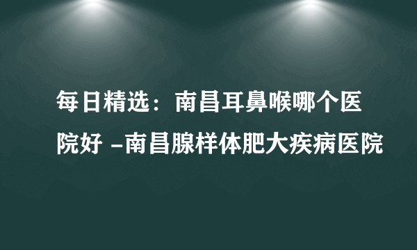 每日精选：南昌耳鼻喉哪个医院好 -南昌腺样体肥大疾病医院