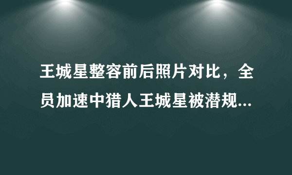 王城星整容前后照片对比，全员加速中猎人王城星被潜规则是真的吗？