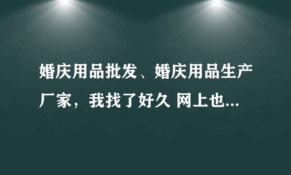 婚庆用品批发、婚庆用品生产厂家，我找了好久 网上也有很多 ，但是不晓得如何选择啦 。。求帮助啊。。。