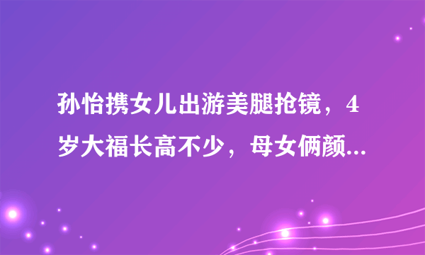 孙怡携女儿出游美腿抢镜，4岁大福长高不少，母女俩颜值怎么样？