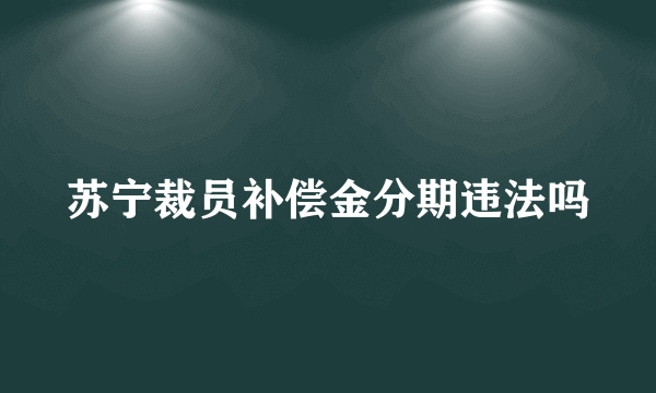 苏宁裁员补偿金分期违法吗