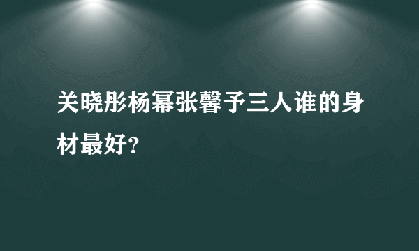 关晓彤杨幂张馨予三人谁的身材最好？