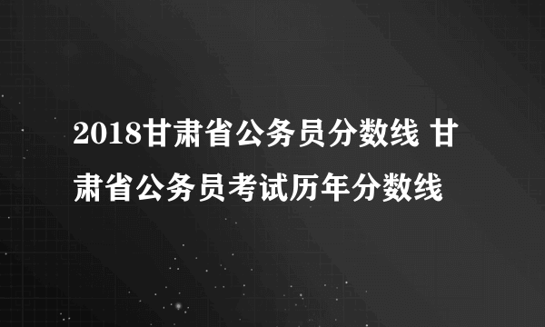 2018甘肃省公务员分数线 甘肃省公务员考试历年分数线