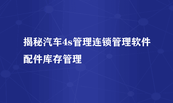 揭秘汽车4s管理连锁管理软件配件库存管理