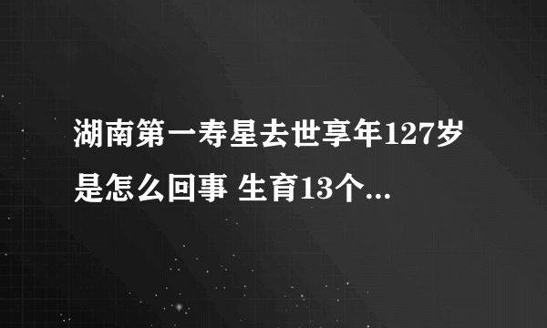 湖南第一寿星去世享年127岁是怎么回事 生育13个孩子均未活到18岁