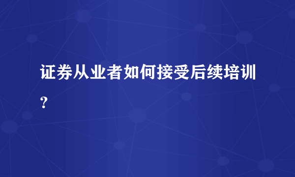 证券从业者如何接受后续培训？