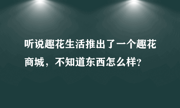 听说趣花生活推出了一个趣花商城，不知道东西怎么样？