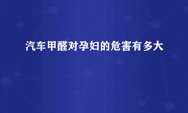 汽车甲醛对孕妇的危害有多大