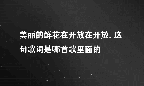 美丽的鲜花在开放在开放. 这句歌词是哪首歌里面的