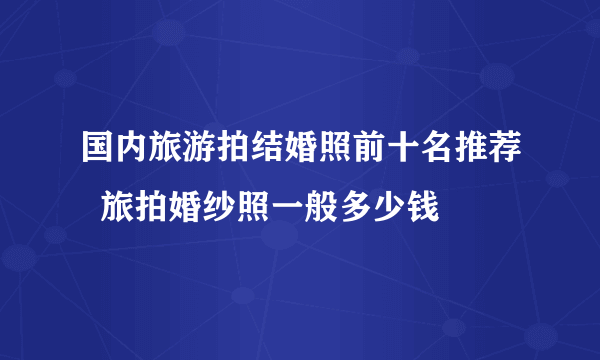 国内旅游拍结婚照前十名推荐  旅拍婚纱照一般多少钱