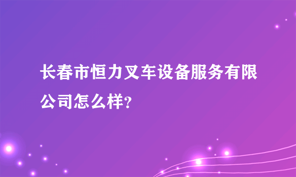 长春市恒力叉车设备服务有限公司怎么样？