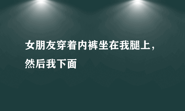 女朋友穿着内裤坐在我腿上，然后我下面