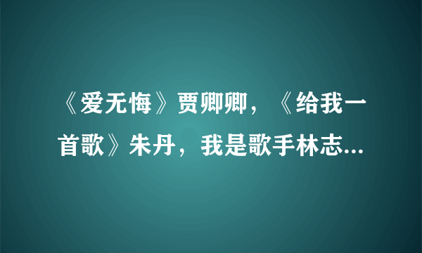 《爱无悔》贾卿卿，《给我一首歌》朱丹，我是歌手林志炫《烟花易冷》《没离开过》、尚雯婕《王妃》mp3